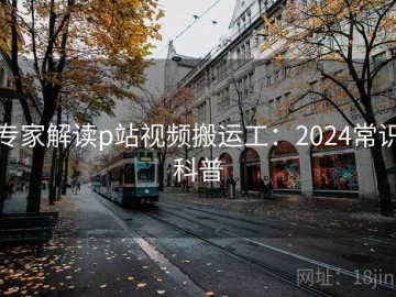 专家解读p站视频搬运工：2024常识科普
