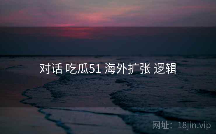 对话 吃瓜51 海外扩张 逻辑