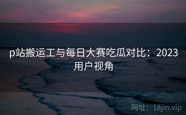 p站搬运工与每日大赛吃瓜对比：2023用户视角