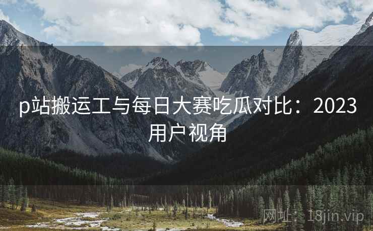 p站搬运工与每日大赛吃瓜对比：2023用户视角