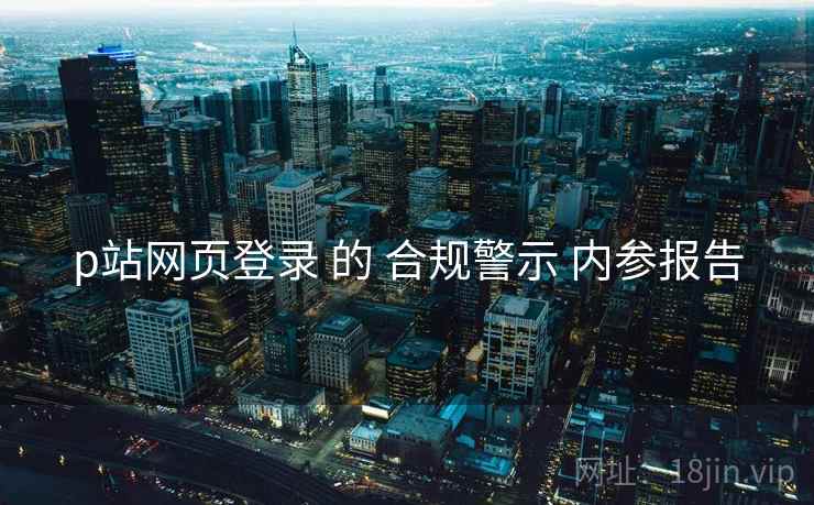 p站网页登录 的 合规警示 内参报告