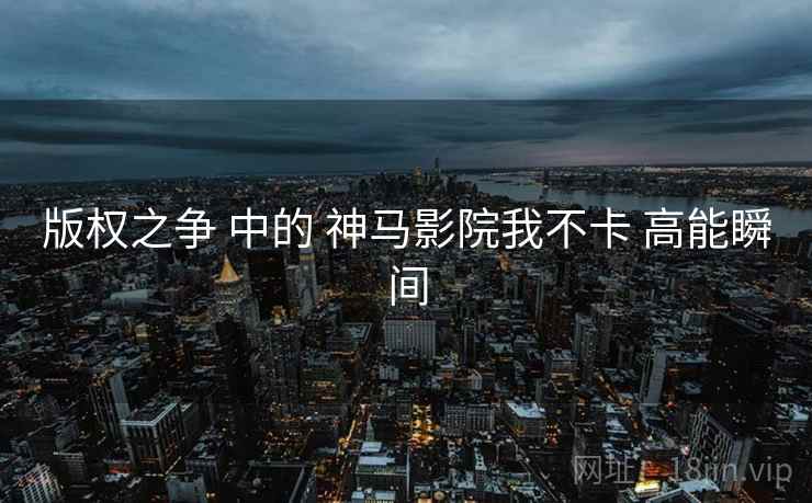 版权之争 中的 神马影院我不卡 高能瞬间