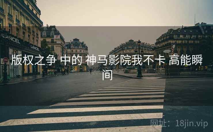 版权之争 中的 神马影院我不卡 高能瞬间