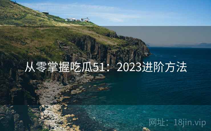 从零掌握吃瓜51：2023进阶方法