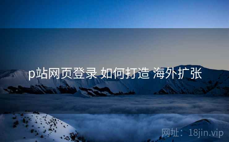 p站网页登录 如何打造 海外扩张