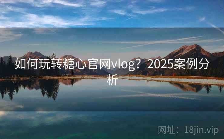 如何玩转糖心官网vlog？2025案例分析