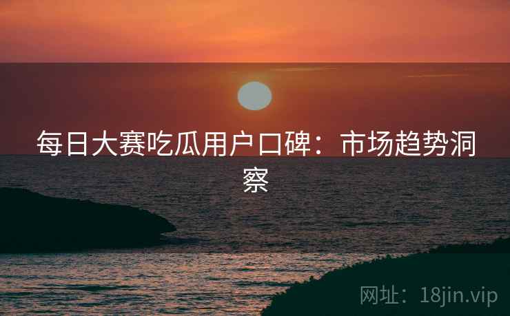 每日大赛吃瓜用户口碑：市场趋势洞察