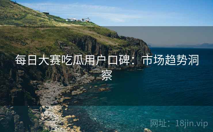 每日大赛吃瓜用户口碑：市场趋势洞察