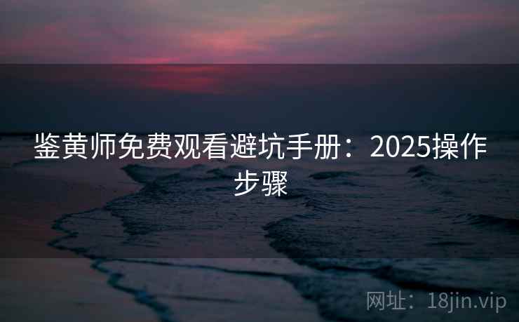 鉴黄师免费观看避坑手册：2025操作步骤