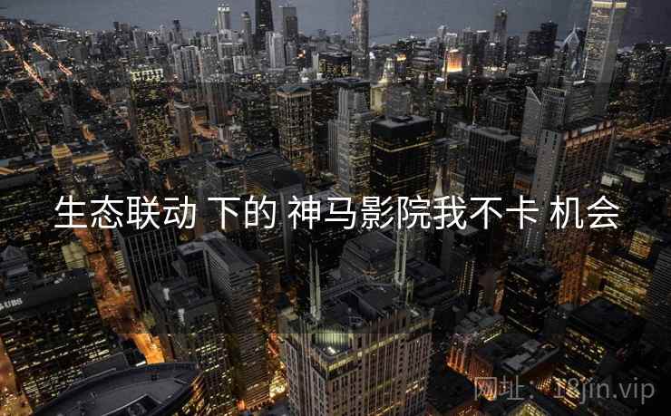 生态联动 下的 神马影院我不卡 机会
