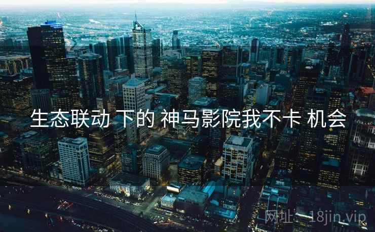 生态联动 下的 神马影院我不卡 机会