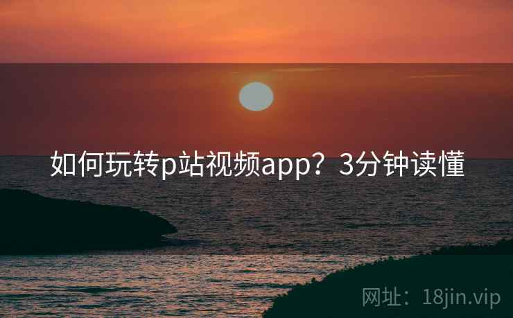 如何玩转p站视频app？3分钟读懂