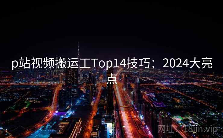 p站视频搬运工Top14技巧：2024大亮点