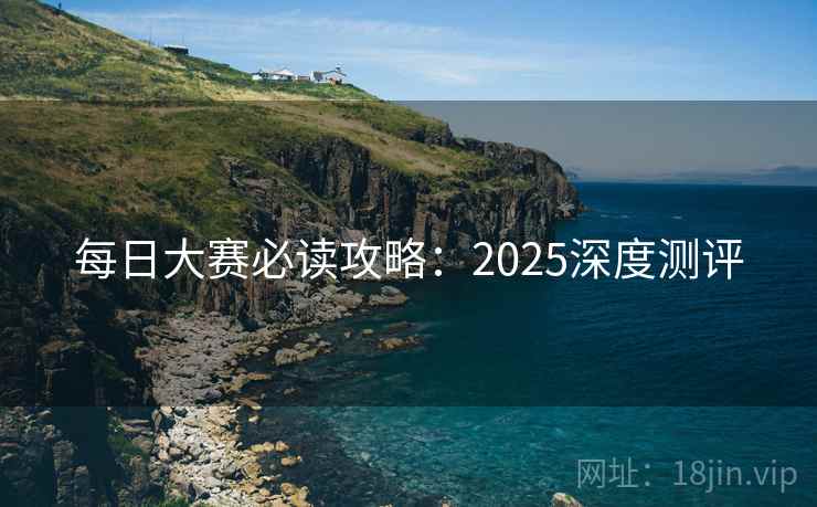 每日大赛必读攻略：2025深度测评