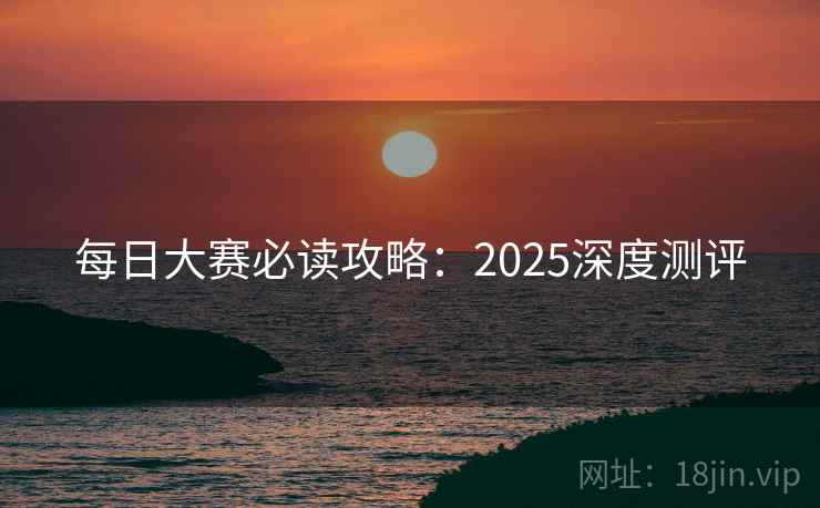 每日大赛必读攻略：2025深度测评
