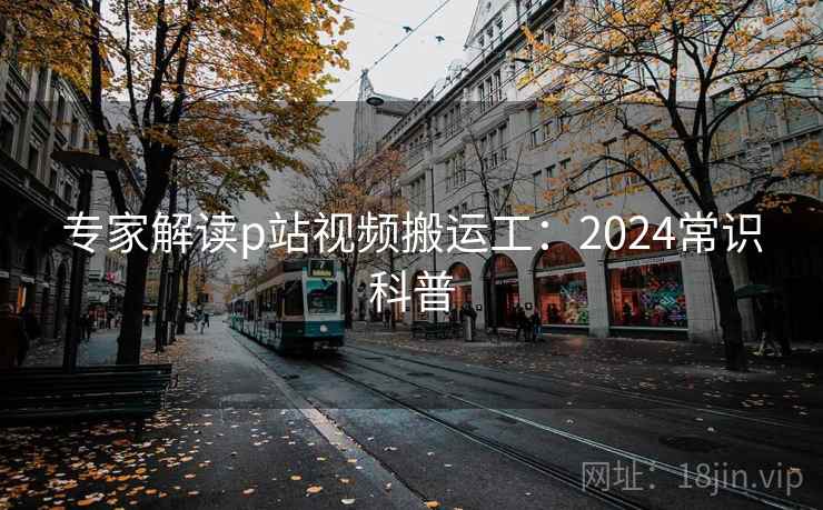 专家解读p站视频搬运工：2024常识科普
